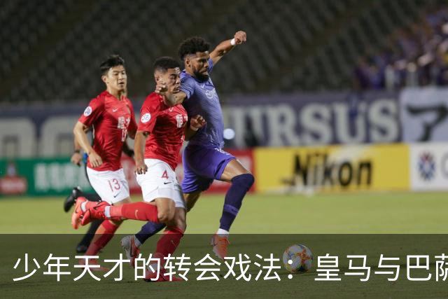 少年天才的转会戏法：皇马与巴萨的争夺战